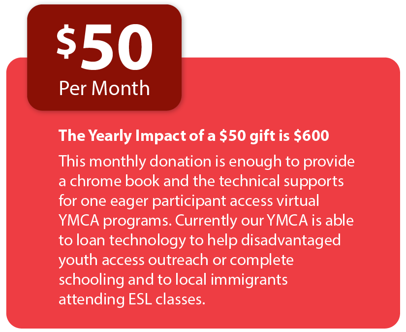 The Yearly Impact of a $50 gift is $600. This monthly donation is enough to provide a chrome book and the technical supports for one eager participant access virtual YMCA programs. Currently our YMCA is able to loan technology to help disadvantaged youth access outreach or complete schooling and to local immigrants attending ESL classes.