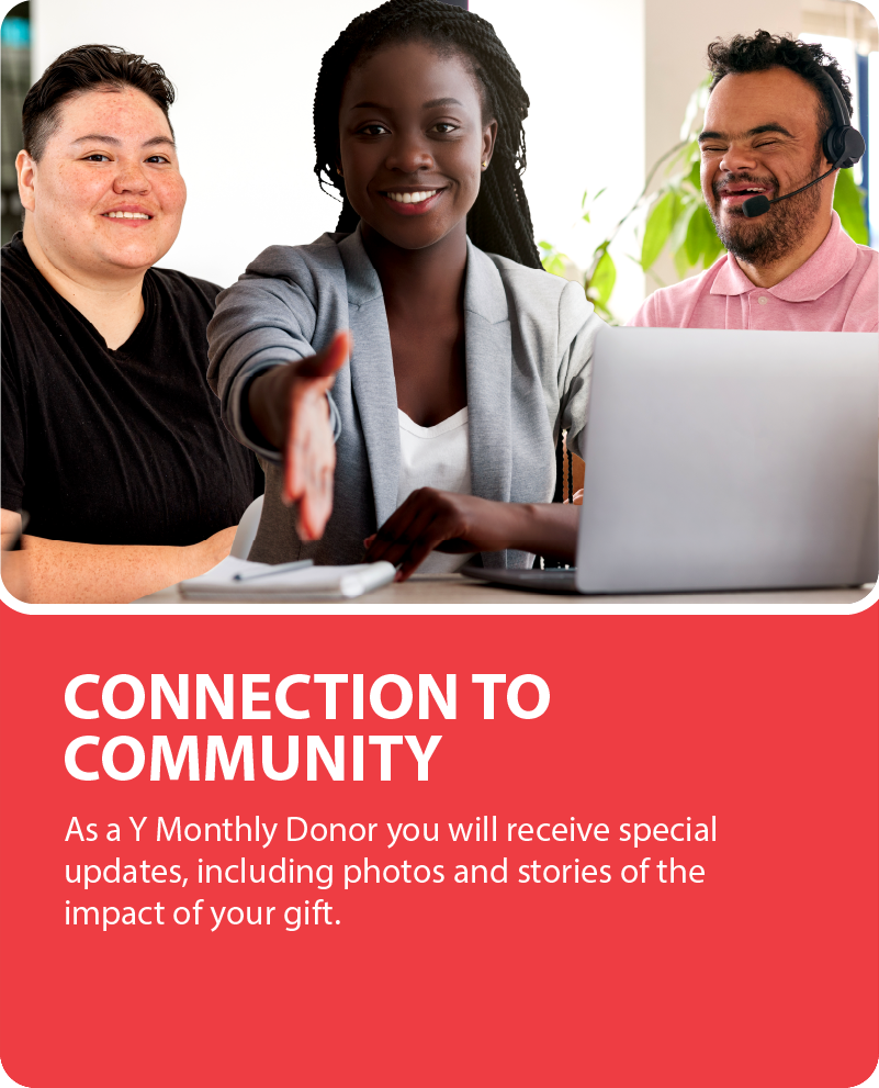 Connection to Community. As a Y Monthly Donor you will receive special updates, including photos and stories of the impact of your gift.
