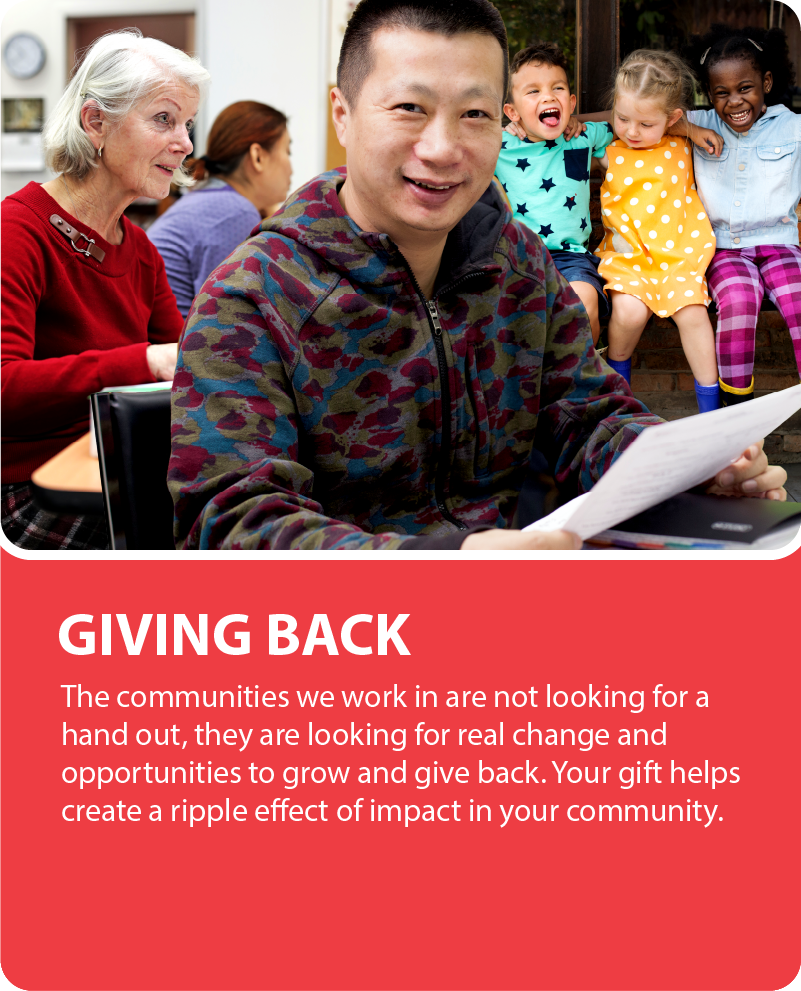 Giving Back. The communities we work in are not looking for a hand out, they are looking for real change and opportunities to grow and give back. Your gift helps create a ripple effect of impact in your community.