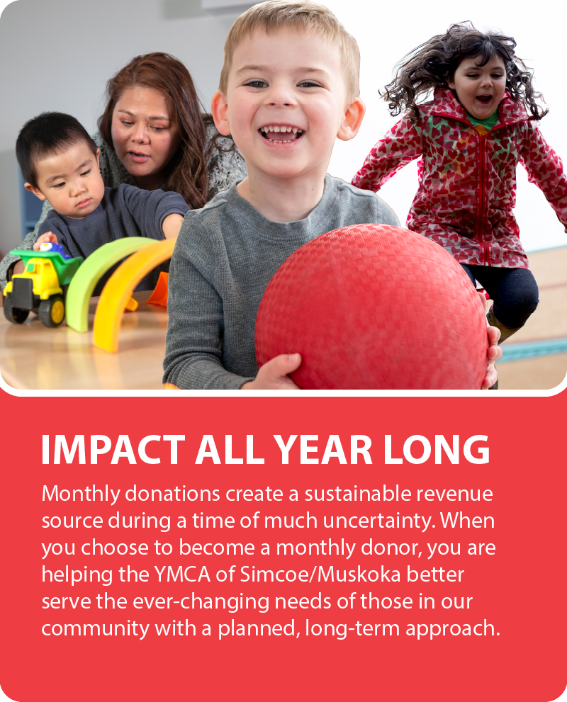 Impact All Year Long. Monthly donations create a sustainable revenue source during a time of much uncertainty. When you choose to become a monthly donor, you are helping the YMCA of Simcoe/Muskoka better serve the ever-changing needs of those in our community with a planned, long-term approach.